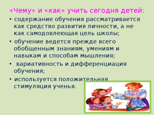 «Чему» и «как» учить сегодня детей:   • содержание обучения рассматривается как средство развития личности, а не как самодовлеющая цель школы; • обучение ведется прежде всего обобщенным знаниям, умениям и навыкам и способам мышления; • вариативность и дифференциация обучения; • используется положительная стимуляция ученья. 