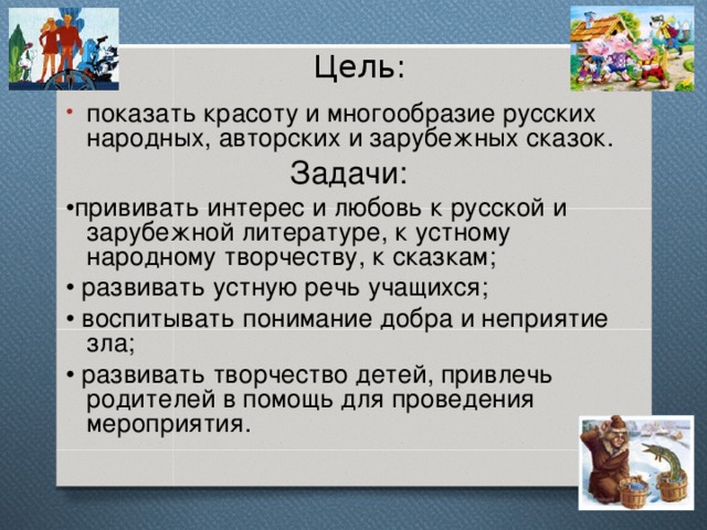 Цель: показать красоту и многообразие русских народных, авторских и зарубежных сказок. Задачи: • прививать интерес и любовь к русской и зарубежной литературе, к устному народному творчеству, к сказкам; • развивать устную речь учащихся; • воспитывать понимание добра и неприятие зла; • развивать творчество детей, привлечь родителей в помощь для проведения мероприятия. 