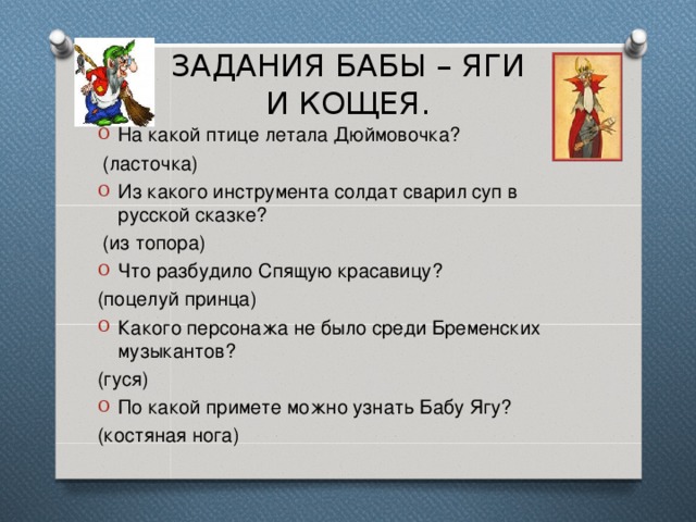 ЗАДАНИЯ БАБЫ – ЯГИ  И КОЩЕЯ. На какой птице летала Дюймовочка?  (ласточка) Из какого инструмента солдат сварил суп в русской сказке?  (из топора) Что разбудило Спящую красавицу? (поцелуй принца) Какого персонажа не было среди Бременских музыкантов? (гуся) По какой примете можно узнать Бабу Ягу? (костяная нога) 