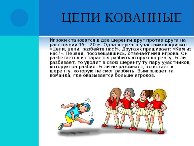 ЦЕПИ КОВАННЫЕ Игроки становятся в две шеренги друг против друга на расстоянии 15 – 20 м. Одна шеренга участников кричит: «Цепи, цепи, разбейте нас!». Другая спрашивает: «Кем из нас?». Первая, посовещавшись, отвечает имя игрока. Он разбегается и старается разбить вторую шеренгу. Если разбивает, то уводит в свою шеренгу ту пару участников, которую он разбил. Если не разбивает, то встаёт в шеренгу, которую не смог разбить. Выигрывает та команда, где оказывается больше игроков.  