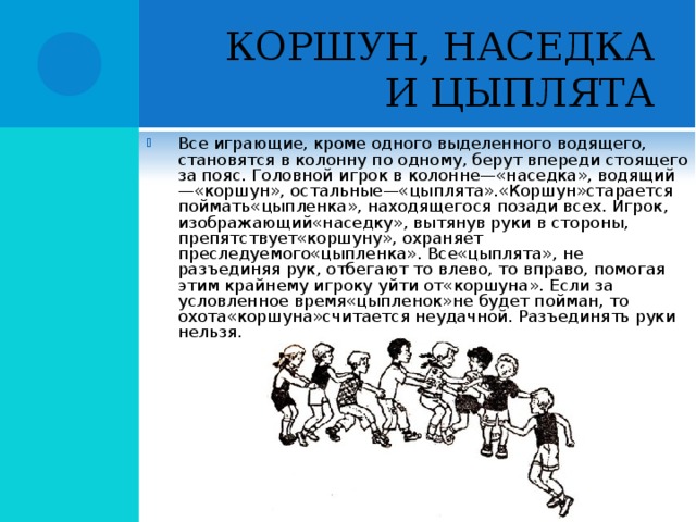 КОРШУН, НАСЕДКА И ЦЫПЛЯТА Все играющие, кроме одного выделенного водящего, становятся в колонну по одному, берут впереди стоящего за пояс. Головной игрок в колонне—«наседка», водящий—«коршун», остальные—«цыплята».«Коршун»старается поймать«цыпленка», находящегося позади всех. Игрок, изображающий«наседку», вытянув руки в стороны, препятствует«коршуну», охраняет преследуемого«цыпленка». Все«цыплята», не разъединяя рук, отбегают то влево, то вправо, помогая этим крайнему игроку уйти от«коршуна». Если за условленное время«цыпленок»не будет пойман, то охота«коршуна»считается неудачной. Разъединять руки нельзя.  