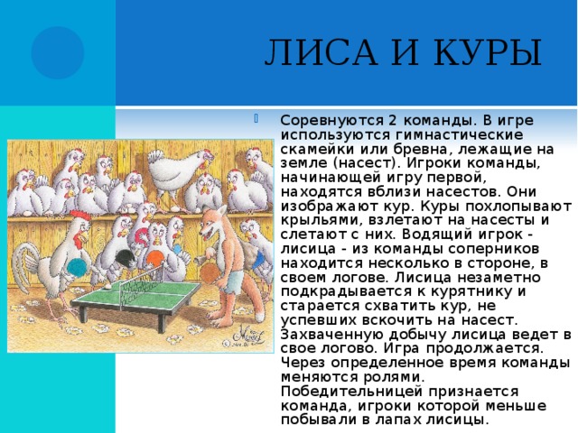 ЛИСА И КУРЫ Соревнуются 2 команды. В игре используются гимнастические скамейки или бревна, лежащие на земле (насест). Игроки команды, начинающей игру первой, находятся вблизи насестов. Они изображают кур. Куры похлопывают крыльями, взлетают на насесты и слетают с них. Водящий игрок - лисица - из команды соперников находится несколько в стороне, в своем логове. Лисица незаметно подкрадывается к курятнику и старается схватить кур, не успевших вскочить на насест. Захваченную добычу лисица ведет в свое логово. Игра продолжается. Через определенное время команды меняются ролями. Победительницей признается команда, игроки которой меньше побывали в лапах лисицы.  