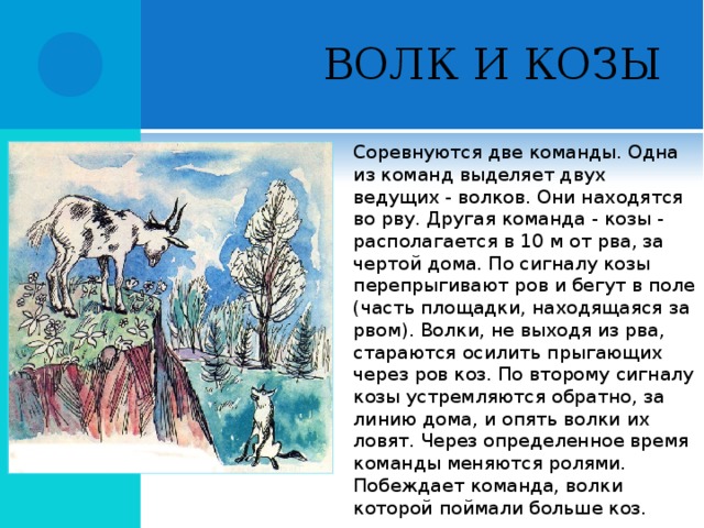 ВОЛК И КОЗЫ Соревнуются две команды. Одна из команд выделяет двух ведущих - волков. Они находятся во рву. Другая команда - козы - располагается в 10 м от рва, за чертой дома. По сигналу козы перепрыгивают ров и бегут в поле (часть площадки, находящаяся за рвом). Волки, не выходя из рва, стараются осилить прыгающих через ров коз. По второму сигналу козы устремляются обратно, за линию дома, и опять волки их ловят. Через определенное время команды меняются ролями. Побеждает команда, волки которой поймали больше коз.  
