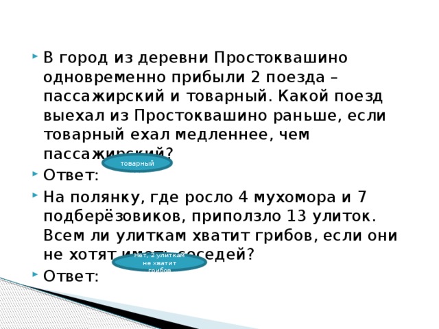 В город из деревни Простоквашино одновременно прибыли 2 поезда – пассажирский и товарный. Какой поезд выехал из Простоквашино раньше, если товарный ехал медленнее, чем пассажирский? Ответ: На полянку, где росло 4 мухомора и 7 подберёзовиков, приползло 13 улиток. Всем ли улиткам хватит грибов, если они не хотят иметь соседей? Ответ: товарный Нет, 2 улиткам не хватит грибов 
