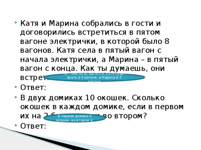 Катя и Марина собрались в гости и договорились встретиться в пятом вагоне электрички, в которой было 8 вагонов. Катя села в пятый вагон с начала электрички, а Марина – в пятый вагон с конца. Как ты думаешь, они встретились? Ответ: В двух домиках 10 окошек. Сколько окошек в каждом домике, если в первом их на 2 больше, чем во втором? Ответ: Нет, они не встретятся. Катя будет ехать в 5 вагоне, а Марина в 4 вагоне В первом домике 6 окошек, во втором 4. 