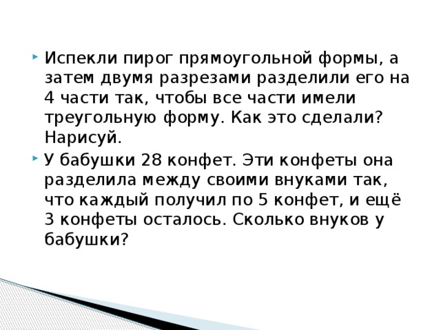 Испекли пирог прямоугольной формы, а затем двумя разрезами разделили его на 4 части так, чтобы все части имели треугольную форму. Как это сделали? Нарисуй. У бабушки 28 конфет. Эти конфеты она разделила между своими внуками так, что каждый получил по 5 конфет, и ещё 3 конфеты осталось. Сколько внуков у бабушки? 