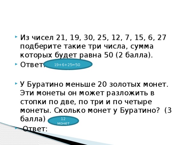 Из чисел 21, 19, 30, 25, 12, 7, 15, 6, 27 подберите такие три числа, сумма которых будет равна 50 (2 балла). Ответ: У Буратино меньше 20 золотых монет. Эти монеты он может разложить в стопки по две, по три и по четыре монеты. Сколько монет у Буратино?  (3 балла)  Ответ: 19+6+25=50  12 монет 