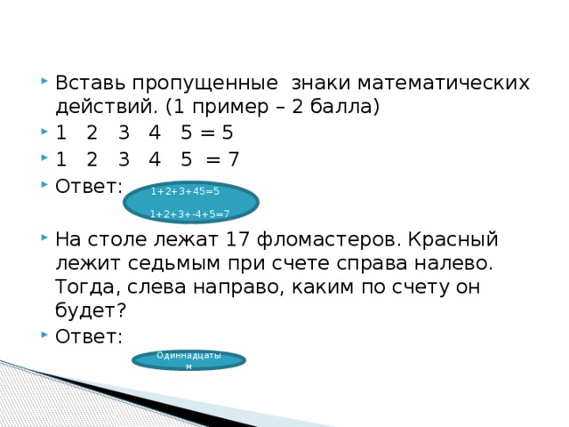 Вставь пропущенные  знаки математических действий. (1 пример – 2 балла) 1   2   3   4   5 = 5 1   2   3   4   5  = 7 Ответ: На столе лежат 17 фломастеров. Красный лежит седьмым при счете справа налево. Тогда, слева направо, каким по счету он будет? Ответ: 1+2+3+45=5          1+2+3+-4+5=7 Одиннадцатым 