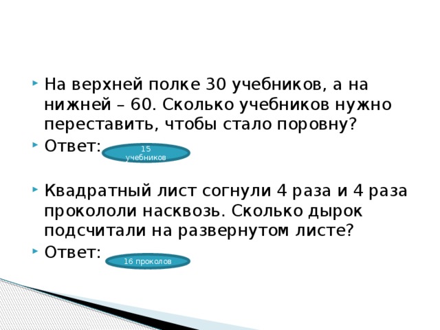 На верхней полке 30 учебников, а на нижней – 60. Сколько учебников нужно переставить, чтобы стало поровну? Ответ: Квадратный лист согнули 4 раза и 4 раза прокололи насквозь. Сколько дырок подсчитали на развернутом листе? Ответ: 15 учебников 16 проколов 