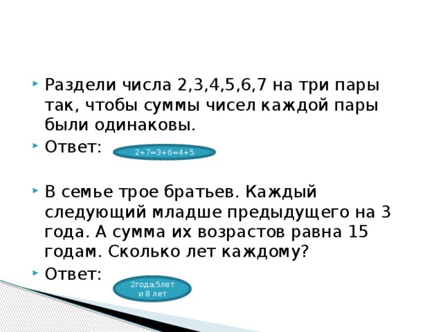Раздели числа 2,3,4,5,6,7 на три пары так, чтобы суммы чисел каждой пары были одинаковы. Ответ: В семье трое братьев. Каждый следующий младше предыдущего на 3 года. А сумма их возрастов равна 15 годам. Сколько лет каждому? Ответ: 2+7=3+6=4+5 2года;5лети 8 лет 