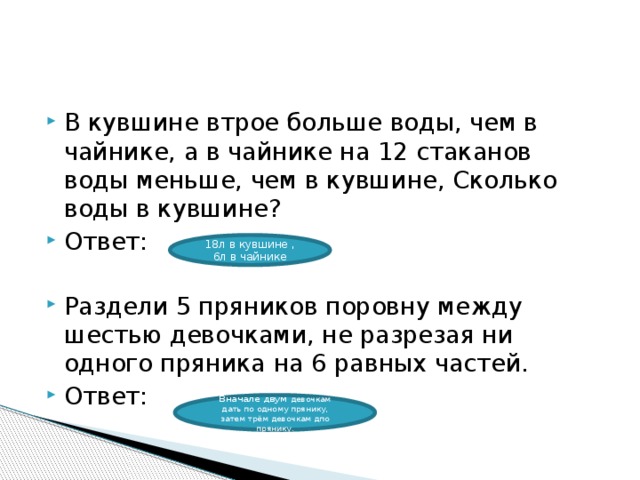 В кувшине втрое больше воды, чем в чайнике, а в чайнике на 12 стаканов воды меньше, чем в кувшине, Сколько воды в кувшине? Ответ: Раздели 5 пряников поровну между шестью девочками, не разрезая ни одного пряника на 6 равных частей. Ответ: 18л в кувшине ,6л в чайнике Вначале двум девочкам дать по одному прянику, затем трём девочкам дпо прянику. 