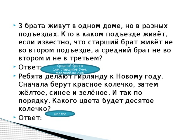 3 брата живут в одном доме, но в разных подъездах. Кто в каком подъезде живёт, если известно, что старший брат живёт не во втором подъезде, а средний брат не во втором и не в третьем? Ответ: Ребята делают гирлянду к Новому году. Сначала берут красное колечко, затем жёлтое, синее и зелёное. И так по порядку. Какого цвета будет десятое колечко? Ответ: Средний брат-в 1ом;старший-в 3-ем, младший-во 2-ом желтое 