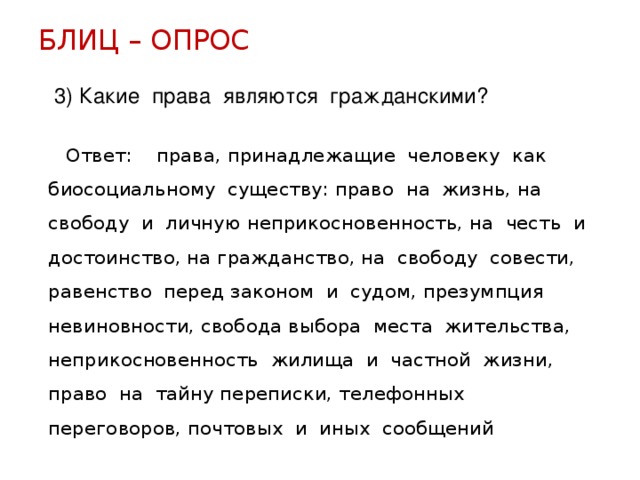 БЛИЦ – ОПРОС 3) Какие права являются гражданскими?  Ответ: права, принадлежащие человеку как биосоциальному существу: право на жизнь, на свободу и личную неприкосновенность, на честь и достоинство, на гражданство, на свободу совести, равенство перед законом и судом, презумпция невиновности, свобода выбора места жительства, неприкосновенность жилища и частной жизни, право на тайну переписки, телефонных переговоров, почтовых и иных сообщений 