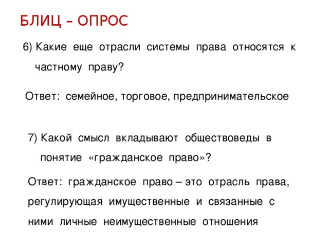 БЛИЦ – ОПРОС 6) Какие еще отрасли системы права относятся к  частному праву? Ответ: семейное, торговое, предпринимательское 7) Какой смысл вкладывают обществоведы в  понятие «гражданское право»? Ответ: гражданское право – это отрасль права, регулирующая имущественные и связанные с ними личные неимущественные отношения 