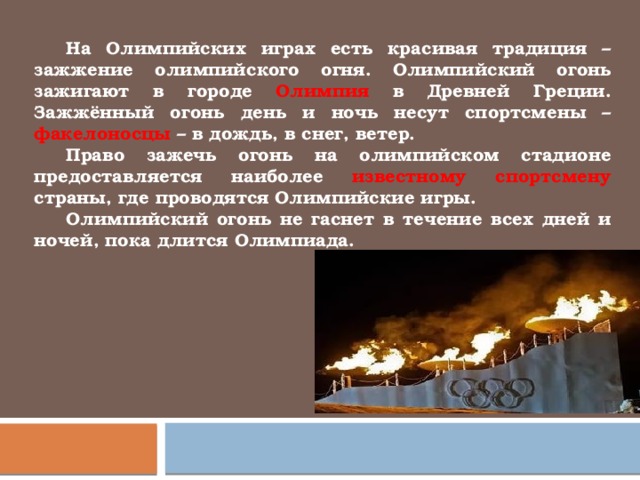  На Олимпийских играх есть красивая традиция – зажжение олимпийского огня. Олимпийский огонь зажигают в городе Олимпия в Древней Греции. Зажжённый огонь день и ночь несут спортсмены – факелоносцы – в дождь, в снег, ветер.    Право зажечь огонь на олимпийском стадионе предоставляется наиболее известному спортсмену страны, где проводятся Олимпийские игры.       Олимпийский огонь не гаснет в течение всех дней и ночей, пока длится Олимпиада. 