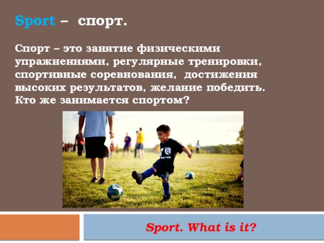 Sport – спорт. Спорт – это занятие физическими упражнениями, регулярные тренировки, спортивные соревнования,  достижения высоких результатов, желание победить. Кто же занимается спортом? Sport. What is it? 