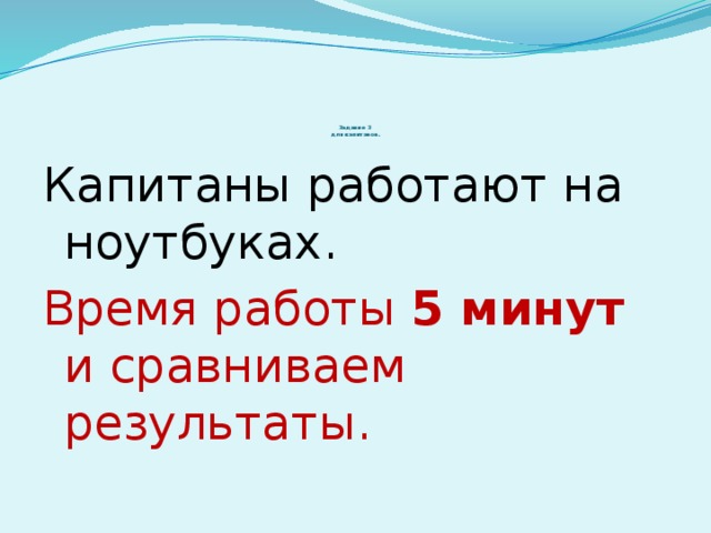 Задание 3  для капитанов.   Капитаны работают на ноутбуках. Время работы 5 минут и сравниваем результаты.