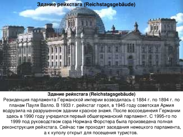 Здание рейхстага (Reichstagsgebäude) Здание рейхстага (Reichstagsgebäude) Резиденция парламента Германской империи возводилась с 1884 г. по 1894 г. по планам Пауля Валло. В 1933 г. рейхстаг горел, в 1945 году советская Армия водрузила на разрушенном здании красное знамя. После воссоединеия Германии здесь в 1990 году учредился первый общегерманский парламент. С 1995-го по 1999 под руководством сэра Нормана Форстера была произведена полная реконструкция рейхстага. Сейчас там проходят заседания немецкого парламента, а к куполу открыт для посещения туристов. 