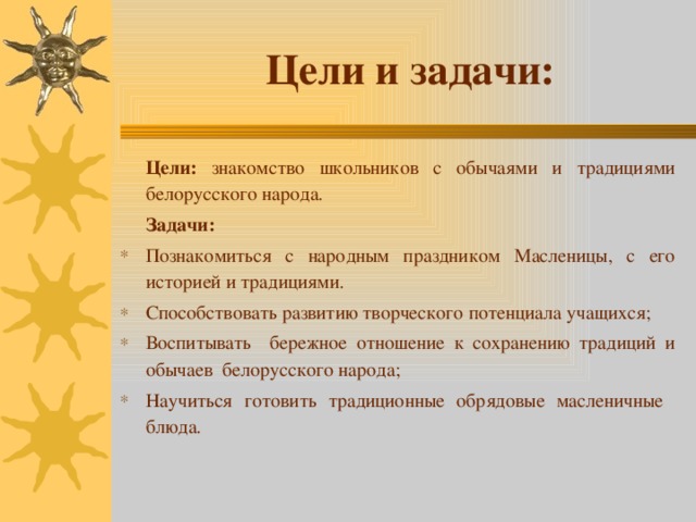 Цели и задачи: Цели: знакомство школьников с обычаями и традициями белорусского народа. Задачи: Познакомиться с народным праздником Масленицы, с его историей и традициями. Способствовать развитию творческого потенциала учащихся; Воспитывать бережное отношение к сохранению традиций и обычаев белорусского народа; Научиться готовить традиционные обрядовые масленичные блюда. 