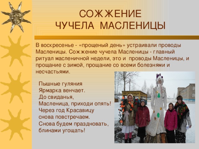 СОЖЖЕНИЕ ЧУЧЕЛА МАСЛЕНИЦЫ В воскресенье - «прощеный день» устраивали проводы Масленицы. Сожжение чучела Масленицы - главный ритуал масленичной недели, это и проводы Масленицы, и прощание с зимой, прощание со всеми болезнями и несчастьями. Пышные гуляния Ярмарка венчает.  До свиданья, Масленица, приходи опять!  Через год Красавицу снова повстречаем.  Снова будем праздновать, блинами угощать! 