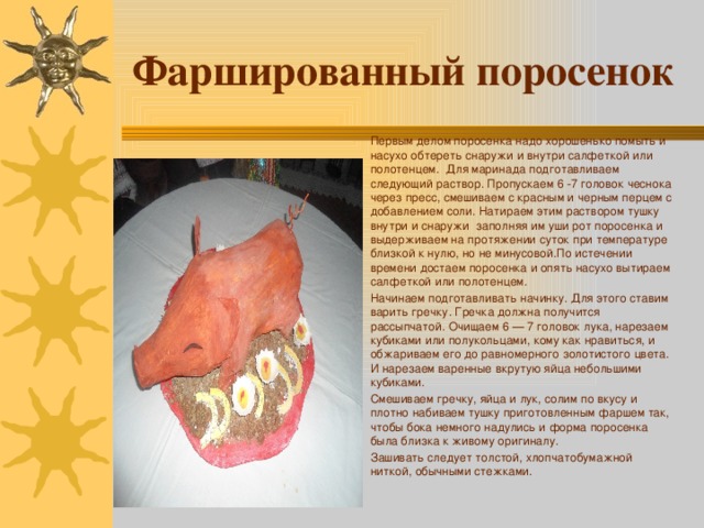 Фаршированный поросенок Первым делом поросенка надо хорошенько помыть и насухо обтереть снаружи и внутри салфеткой или полотенцем. Для маринада подготавливаем следующий раствор. Пропускаем 6 -7 головок чеснока через пресс, смешиваем с красным и черным перцем с добавлением соли. Натираем этим раствором тушку внутри и снаружи заполняя им уши рот поросенка и выдерживаем на протяжении суток при температуре близкой к нулю, но не минусовой.По истечении времени достаем поросенка и опять насухо вытираем салфеткой или полотенцем. Начинаем подготавливать начинку. Для этого ставим варить гречку. Гречка должна получится рассыпчатой. Очищаем 6 — 7 головок лука, нарезаем кубиками или полукольцами, кому как нравиться, и обжариваем его до равномерного золотистого цвета. И нарезаем варенные вкрутую яйца небольшими кубиками. Смешиваем гречку, яйца и лук, солим по вкусу и плотно набиваем тушку приготовленным фаршем так, чтобы бока немного надулись и форма поросенка была близка к живому оригиналу. Зашивать следует толстой, хлопчатобумажной ниткой, обычными стежками. 