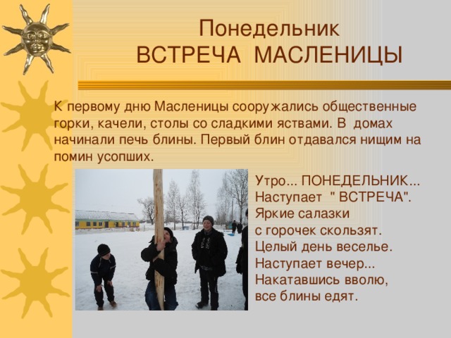 Понедельник ВСТРЕЧА МАСЛЕНИЦЫ К первому дню Масленицы сооружались общественные горки, качели, столы со сладкими яствами. В домах начинали печь блины. Первый блин отдавался нищим на помин усопших. Утро... ПОНЕДЕЛЬНИК... Наступает 
