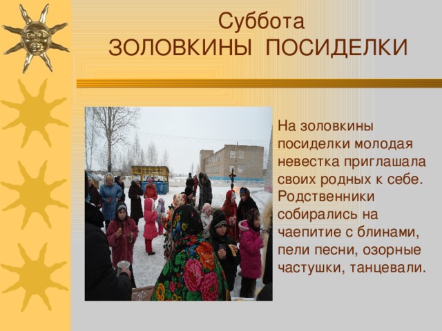  Суббота ЗОЛОВКИНЫ ПОСИДЕЛКИ На золовкины посиделки молодая невестка приглашала своих родных к себе. Родственники собирались на чаепитие с блинами, пели песни, озорные частушки, танцевали. 