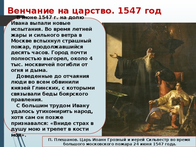 Венчание на царство. 1547 год В июне 1547 г. на долю Ивана выпали новые испытания. Во время летней жары и сильного ветра в Москве вспыхнул страшный пожар, продолжавшийся десять часов. Город почти полностью выгорел, около 4 тыс. москвичей погибли от огня и дыма. Доведенные до отчаяния люди во всем обвинили князей Глинских, с которыми связывали беды боярского правления. С большим трудом Ивану удалось утихомирить народ, хотя сам он позже признавался: «Вниде страх в душу мою и трепет в кости моя». П. Плешанов. Царь Иоанн Грозный и иерей Сильвестр во время  большого московского пожара 24 июня 1547 года. 