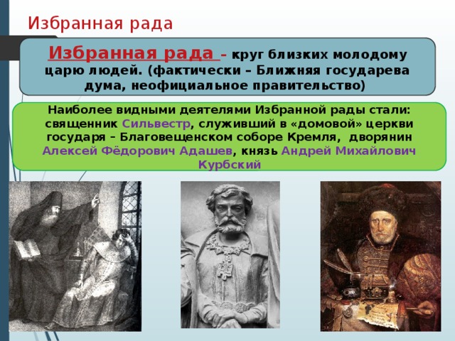 Избранная рада Избранная рада – круг близких молодому царю людей. (фактически – Ближняя государева дума, неофициальное правительство) Наиболее видными деятелями Избранной рады стали: священник Сильвестр , служивший в «домовой» церкви государя – Благовещенском соборе Кремля, дворянин Алексей Фёдорович Адашев , князь Андрей Михайлович Курбский 7 