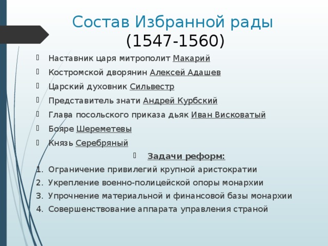 Состав Избранной рады  (1547-1560) Наставник царя митрополит Макарий Костромской дворянин Алексей Адашев Царский духовник Сильвестр Представитель знати Андрей Курбский Глава посольского приказа дьяк Иван Висковатый Бояре Шереметевы Князь Серебряный Задачи реформ: Ограничение привилегий крупной аристократии Укрепление военно-полицейской опоры монархии Упрочнение материальной и финансовой базы монархии Совершенствование аппарата управления страной 