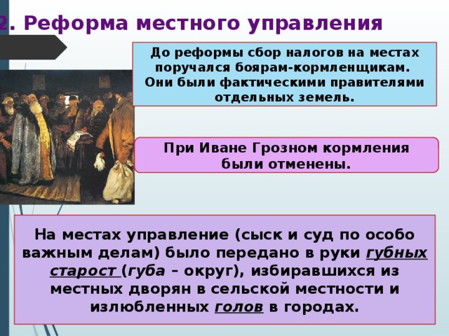 2. Реформа местного управления До реформы сбор налогов на местах поручался боярам-кормленщикам. Они были фактическими правителями отдельных земель. При Иване Грозном кормления были отменены. На местах управление (сыск и суд по особо важным делам) было передано в руки губных старост ( губа – округ), избиравшихся из местных дворян в сельской местности и излюбленных голов в городах. 