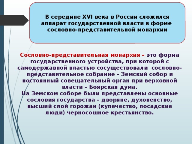 В середине XVI века в России сложился аппарат государственной власти в форме сословно-представительной монархии Сословно-представительная монархия – это форма государственного устройства, при которой с самодержавной властью сосуществовали сословно-представительное собрание – Земский собор и постоянный совещательный орган при верховной власти – Боярская дума. На Земском соборе были представлены основные сословия государства – дворяне, духовенство, высший слой горожан (купечество, посадские люди) черносошное крестьянство. 