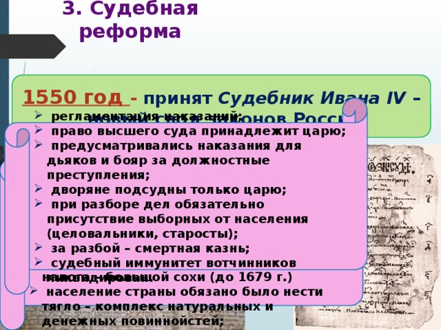 3. Судебная реформа 1550 год - принят Судебник Ивана IV –  новый свод законов России Когда и кем был принят свод законов, по которому жила России в первой половине XVI века?  регламентация наказаний;  право высшего суда принадлежит царю;  предусматривались наказания для дьяков и бояр за должностные преступления;  дворяне подсудны только царю;  при разборе дел обязательно присутствие выборных от населения (целовальники, старосты);  за разбой – смертная казнь;  судебный иммунитет вотчинников ликвидирован.  ограничение власти наместников за счет сокращения судебных функций и усиления контроля со стороны центральной администрации; запрещение превращать в холопов детей боярских;  увеличение «пожилого» во время перехода крестьян в Юрьев день;  введение единой меры поземельного налога – большой сохи (до 1679 г.)  население страны обязано было нести тягло – комплекс натуральных и денежных повиннойстей; 