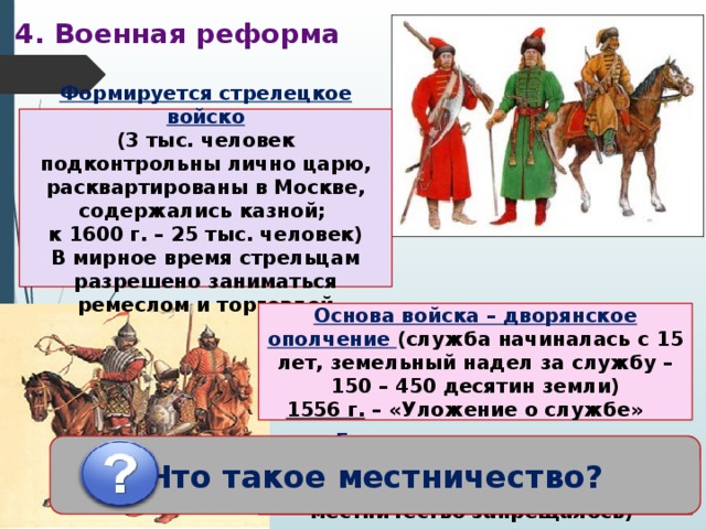 4. Военная реформа Формируется стрелецкое войско (3 тыс. человек подконтрольны лично царю, расквартированы в Москве, содержались казной; к 1600 г. – 25 тыс. человек) В мирное время стрельцам разрешено заниматься ремеслом и торговлей Основа войска – дворянское ополчение (служба начиналась с 15 лет, земельный надел за службу – 150 – 450 десятин земли)  1556 г. – «Уложение о службе» Что такое местничество? «Государев родословец» – упорядочивание местнических споров (на время войны местничество запрещалось) 