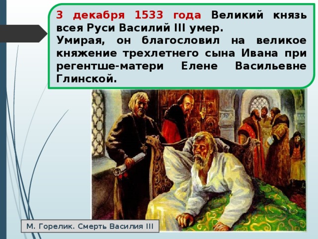 3 декабря 1533 года Великий князь всея Руси Василий III умер. Умирая, он благословил на великое княжение трехлетнего сына Ивана при регентше-матери Елене Васильевне Глинской. М. Горелик. Смерть Василия III 