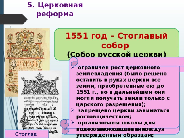5. Церковная реформа 1551 год – Стоглавый собор (Собор русской церкви) До реформ: относительная самостоятельность священников. Нет единообразия в церковных обрядах   ограничен рост церковного землевладения (было решено оставить в руках церкви все земли, приобретенные ею до 1551 г., но в дальнейшем они могли получать земли только с царского разрешения);  запрещено церкви заниматься ростовщичеством;  организованы школы для подготовки священников.  подчинение священников митрополиту, создание церковной  иерархии;  создан церковный суд;  регламентированы обряды;  из числа местных святых, почитавшихся в отдельных русских землях, был составлен общерусский список;  новые произведения искусства надо было создавать, следуя утвержденным образцам; Стоглав 