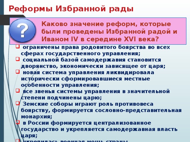 Реформы Избранной рады Каково значение реформ, которые были проведены Избранной радой и Иваном IV в середине XVI века?  ограничены права родовитого боярства во всех сферах государственного управления;  социальной базой самодержавия становится дворянство, экономически зависящее от царя;  новая система управления ликвидировала исторически сформировавшиеся местные особенности управления;  все звенья системы управления в значительной степени подчинены царю;  Земские соборы играют роль противовеса боярству, формируется сословно-представительная монархия;  в России формируется централизованное государство и укрепляется самодержавная власть царя;  укрепилась военная мощь страны. 