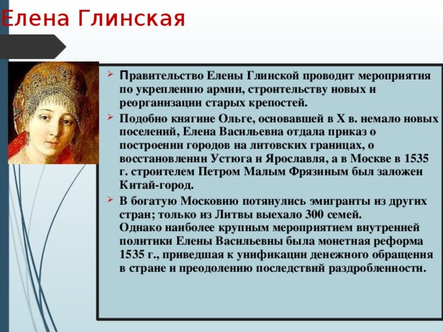 Елена Глинская П равительство Елены Глинской проводит мероприятия по укреплению армии, строительству новых и реорганизации старых крепостей. Подобно княгине Ольге, основавшей в Х в. немало новых поселений, Елена Васильевна отдала приказ о построении городов на литовских границах, о восстановлении Устюга и Ярославля, а в Москве в 1535 г. строителем Петром Малым Фрязиным был заложен Китай-город. В богатую Московию потянулись эмигранты из других стран; только из Литвы выехало 300 семей.  Однако наиболее крупным мероприятием внутренней политики Елены Васильевны была монетная реформа 1535 г., приведшая к унификации денежного обращения в стране и преодолению последствий раздробленности. 