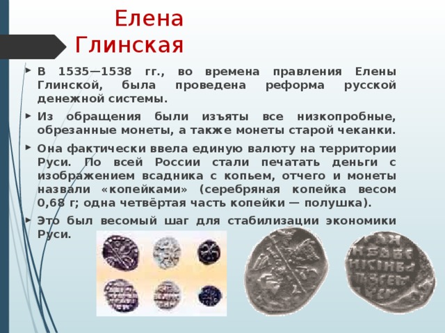 Елена Глинская В 1535—1538 гг., во времена правления Елены Глинской, была проведена реформа русской денежной системы. Из обращения были изъяты все низкопробные, обрезанные монеты, а также монеты старой чеканки. Она фактически ввела единую валюту на территории Руси. По всей России стали печатать деньги с изображением всадника с копьем, отчего и монеты назвали «копейками» (серебряная копейка весом 0,68 г; одна четвёртая часть копейки — полушка). Это был весомый шаг для стабилизации экономики Руси. 
