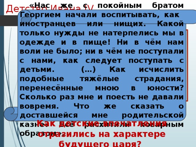 Детство Ивана IV «Нас же с покойным братом Георгием начали воспитывать, как иностранцев или нищих. Какой только нужды не натерпелись мы в одежде и в пище! Ни в чём нам воли не было; ни в чём не поступали с нами, как следует поступать с детьми. (…) Как исчислить подобные тяжёлые страдания, перенесённые мною в юности? Сколько раз мне и поесть не давали вовремя. Что же сказать о доставшейся мне родительской казне? Всё расхитили коварным образом». Иван рос беспризорным, но зорким сиротой в обстановке придворных интриг, борьбы и насилия, проникавших в его детскую опочивальню даже ночью. Детство осталось в памяти Ивана как время обид и унижений, конкретную картину которых он лет через 20 дал в своих письмах к князю Курбскому. Как детские впечатления отразились на характере будущего царя? 