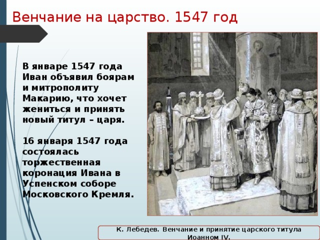 Венчание на царство. 1547 год В январе 1547 года Иван объявил боярам и митрополиту Макарию, что хочет жениться и принять новый титул – царя.  16 января 1547 года состоялась торжественная коронация Ивана в Успенском соборе Московского Кремля. К. Лебедев.  Венчание и принятие царского титула Иоанном IV.  