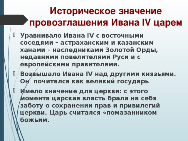 Историческое значение провозглашения Ивана IV царем Уравнивало Ивана IV с восточными соседями – астраханским и казанским ханами – наследниками Золотой Орды, недавними повелителями Руси и с европейскими правителями. Возвышало Ивана IV над другими князьями. Он почитался как великий государь Имело значение для церкви: с этого момента царская власть брала на себя заботу о сохранении прав и привилегий церкви. Царь считался «помазанником божьим.  