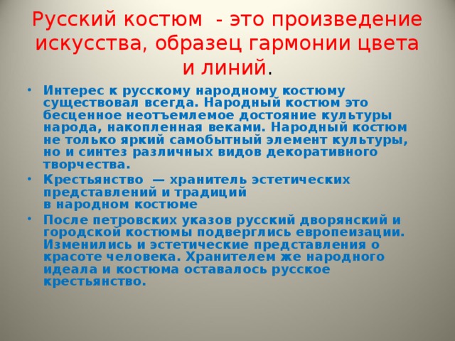 Русский костюм - это произведение искусства, образец гармонии цвета и линий . Интерес к русскому народному костюму существовал всегда. Народный костюм это бесценное неотъемлемое достояние культуры народа, накопленная веками. Народный костюм не только яркий самобытный элемент культуры, но и синтез различных видов декоративного творчества. Крестьянство  — хранитель эстетических представлений и традиций  в народном костюме После петровских указов русский дворянский и городской костюмы подверглись европеизации. Изменились и эстетические представления о красоте человека. Хранителем же народного идеала и костюма оставалось русское крестьянство.   