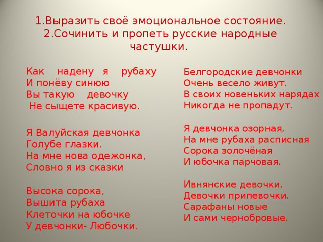 1.Выразить своё эмоциональное состояние.  2.Сочинить и пропеть русские народные частушки . Как надену я рубаху И понёву синюю Вы такую девочку  Не сыщете красивую. Я Валуйская девчонка Голубе глазки. На мне нова одежонка, Словно я из сказки Высока сорока, Вышита рубаха Клеточки на юбочке У девчонки- Любочки.   Белгородские девчонки Очень весело живут. В своих новеньких нарядах Никогда не пропадут. Я девчонка озорная, На мне рубаха расписная Сорока золочёная И юбочка парчовая. Ивнянские девочки, Девочки припевочки. Сарафаны новые И сами чернобровые.   