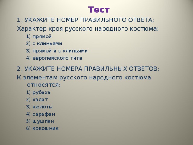 Тест   1. УКАЖИТЕ НОМЕР ПРАВИЛЬНОГО ОТВЕТА: Характер кроя русского народного костюма: 1) прямой 2) с клиньями 3) прямой и с клиньями 4) европейского типа 1) прямой 2) с клиньями 3) прямой и с клиньями 4) европейского типа  2. УКАЖИТЕ НОМЕРА ПРАВИЛЬНЫХ ОТВЕТОВ: К элементам русского народного костюма относятся: 1) рубаха 2) халат 3) кюлоты 4) сарафан 5) шушпан 6) кокошник 1) рубаха 2) халат 3) кюлоты 4) сарафан 5) шушпан 6) кокошник 