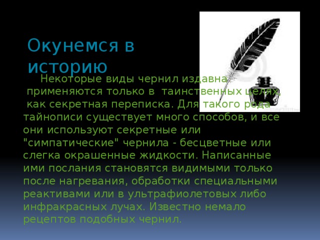 Окунемся в историю  Некоторые виды чернил издавна  применяются только в таинственных целях,  как секретная переписка. Для такого рода тайнописи существует много способов, и все они используют секретные или 