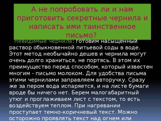 А не попробовать ли и нам приготовить секретные чернила и написать ими таинственное письмо?  Невидимые чернила : готовим насыщенный раствор обыкновенной питьевой соды в воде. Этот метод необычайно дешев и чернила могут очень долго храниться, не портясь. В этом их преимущество перед способом, который известен многим - письмо молоком. Для удобства письма этими чернилами заправляем авторучку. Сразу же за пером вода испаряется, и на листе бумаги вроде бы ничего нет. Берем малогабаритный утюг и проглаживаем лист с текстом, то есть воздействуем теплом. При нагревании проступает темно-коричневый текст. Можно осторожно проявлять текст над огнем или электроплиткой (но для безопасности пользуемся утюгом) 