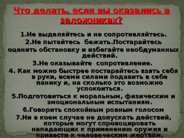 Что делать, если вы оказались в заложниках? 1. Не выделяйтесь и не сопротивляйтесь. 2. Не пытайтесь бежать.Постарайтесь оценить обстановку и избегайте необдуманных действий. 3.Не оказывайте сопротивление. 4. Как можно быстрее постарайтесь взять себя  в руки, всеми силами подавить в себе панику и, на сколько это возможно успокоиться. 5. Подготовиться к моральным, физическим и  эмоциональным испытаниям. 6. Говорить спокойным ровным голосом 7. Ни в коем случае не допускать действий, которые могут спровоцировать нападающих к применению оружия и привести к человеческим жертвам.  