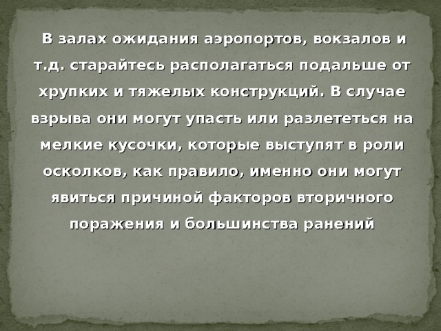  В залах ожидания аэропортов, вокзалов и т.д. старайтесь располагаться подальше от хрупких и тяжелых конструкций. В случае взрыва они могут упасть или разлететься на мелкие кусочки, которые выступят в роли осколков, как правило, именно они могут явиться причиной факторов вторичного поражения и большинства ранений 