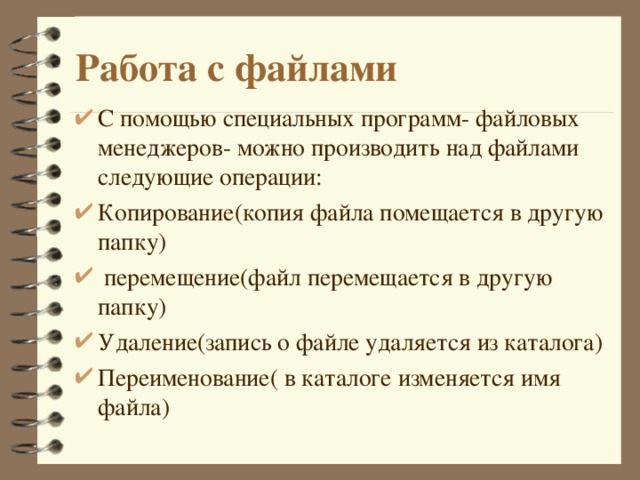 Работа с файлами С помощью специальных программ- файловых менеджеров- можно производить над файлами следующие операции : Копирование(копия файла помещается в другую папку)  перемещение(файл перемещается в другую папку) Удаление(запись о файле удаляется из каталога) Переименование( в каталоге изменяется имя файла)  